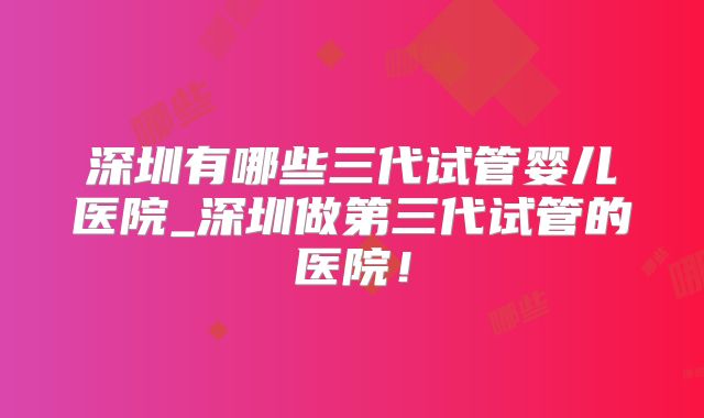 深圳有哪些三代试管婴儿医院_深圳做第三代试管的医院!