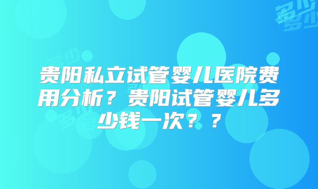 贵阳私立试管婴儿医院费用分析？贵阳试管婴儿多少钱一次？？