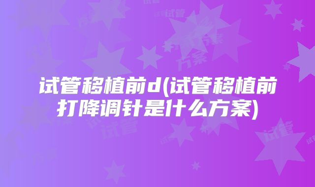 试管移植前d(试管移植前打降调针是什么方案)