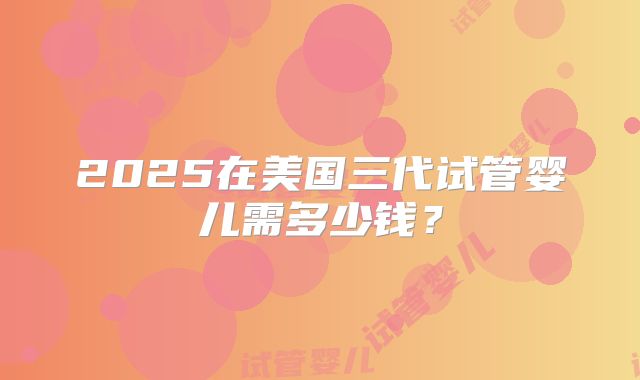 2025在美国三代试管婴儿需多少钱？