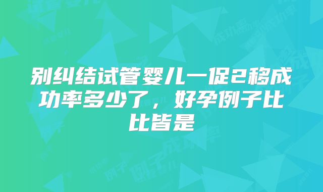 别纠结试管婴儿一促2移成功率多少了,好孕例子比比皆是