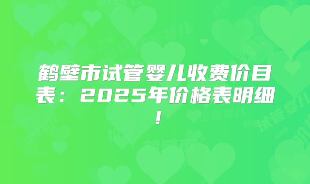 鹤壁市试管婴儿收费价目表：2025年价格表明细！
