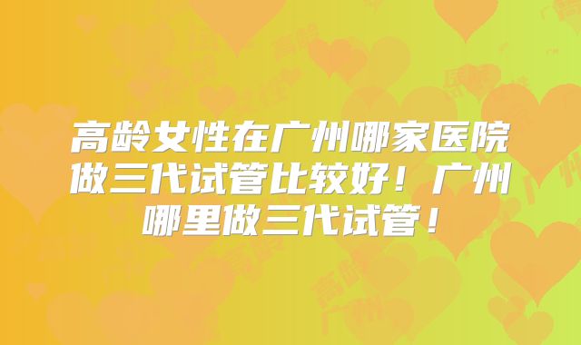 高龄女性在广州哪家医院做三代试管比较好！广州哪里做三代试管！