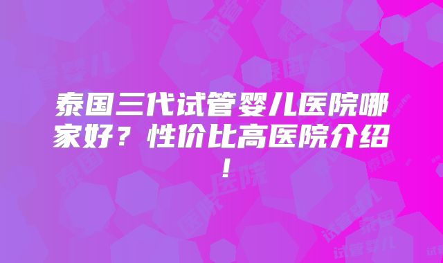 泰国三代试管婴儿医院哪家好？性价比高医院介绍！