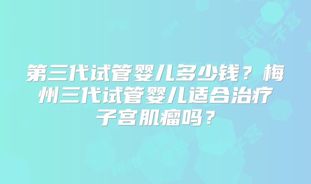 第三代试管婴儿多少钱?梅州三代试管婴儿适合治疗子宫肌瘤吗?