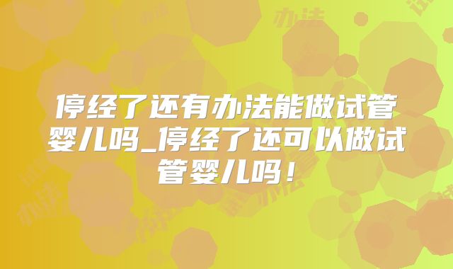 停经了还有办法能做试管婴儿吗_停经了还可以做试管婴儿吗!