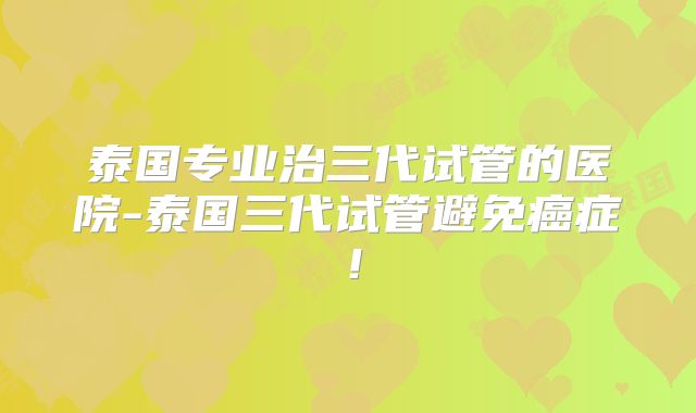 泰国专业治三代试管的医院-泰国三代试管避免癌症！