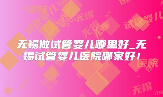 无锡做试管婴儿哪里好_无锡试管婴儿医院哪家好！