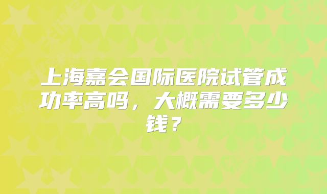上海嘉会国际医院试管成功率高吗，大概需要多少钱？