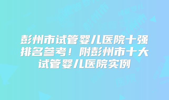 彭州市试管婴儿医院十强排名参考！附彭州市十大试管婴儿医院实例
