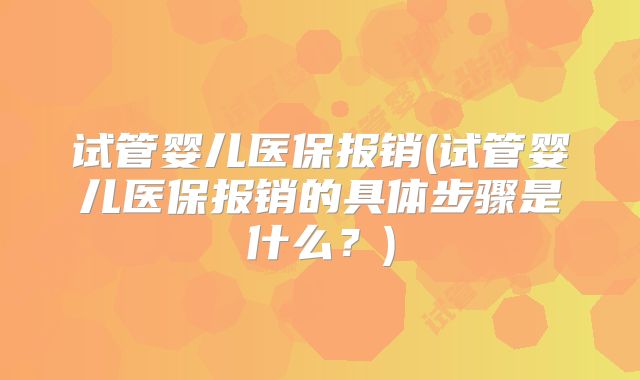 试管婴儿医保报销(试管婴儿医保报销的具体步骤是什么？)