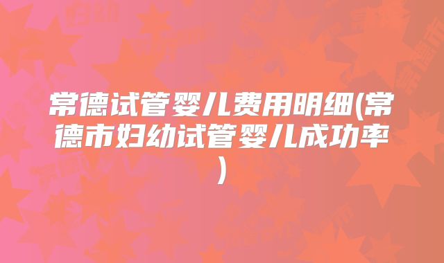 常德试管婴儿费用明细(常德市妇幼试管婴儿成功率)