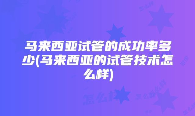 马来西亚试管的成功率多少(马来西亚的试管技术怎么样)