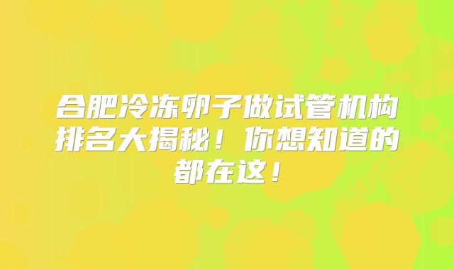 合肥冷冻卵子做试管机构排名大揭秘！你想知道的都在这！