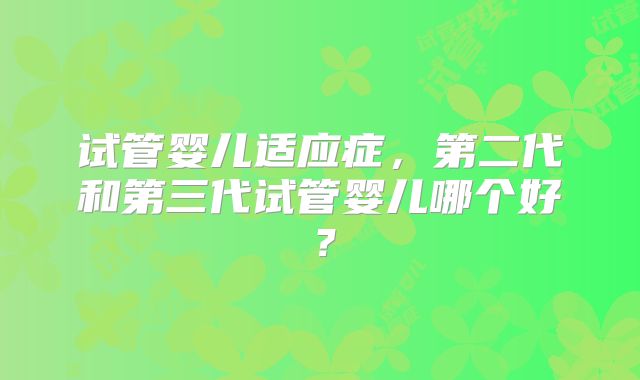 试管婴儿适应症，第二代和第三代试管婴儿哪个好？