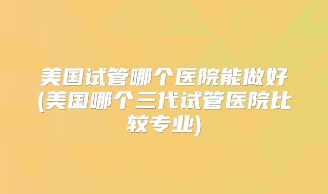 美国试管哪个医院能做好(美国哪个三代试管医院比较专业)