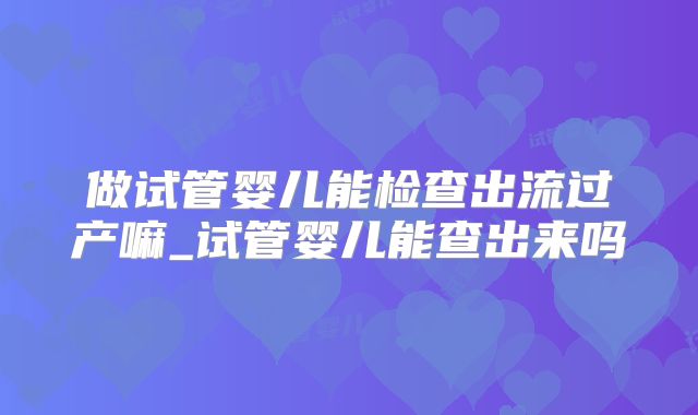 做试管婴儿能检查出流过产嘛_试管婴儿能查出来吗