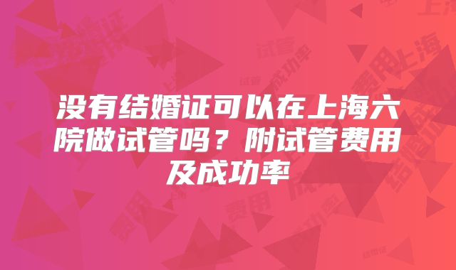 没有结婚证可以在上海六院做试管吗?附试管费用及成功率