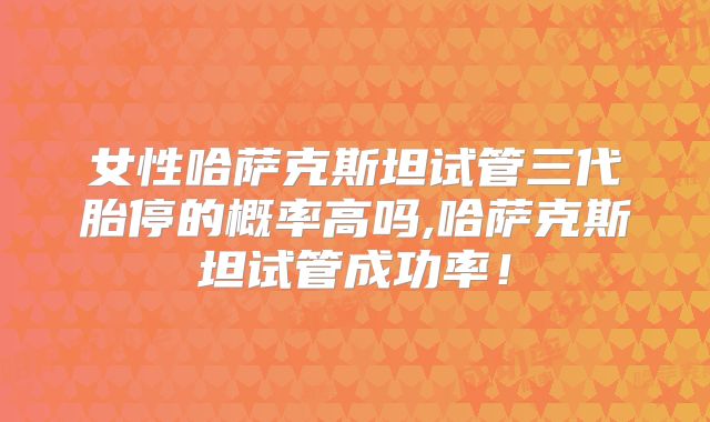 女性哈萨克斯坦试管三代胎停的概率高吗,哈萨克斯坦试管成功率！