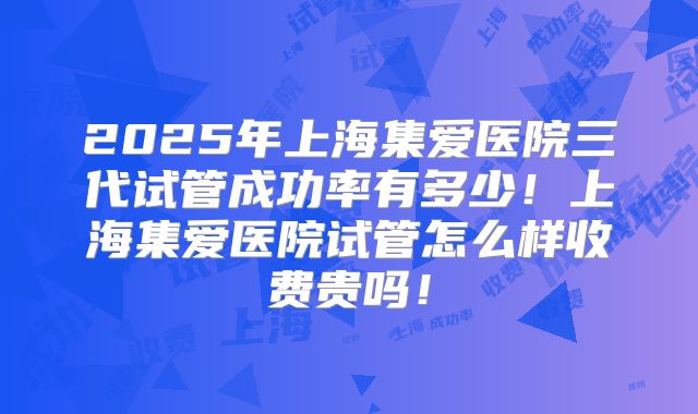 2025年上海集爱医院三代试管成功率有多少！上海集爱医院试管怎么样收费贵吗！