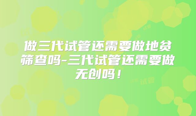 做三代试管还需要做地贫筛查吗-三代试管还需要做无创吗！