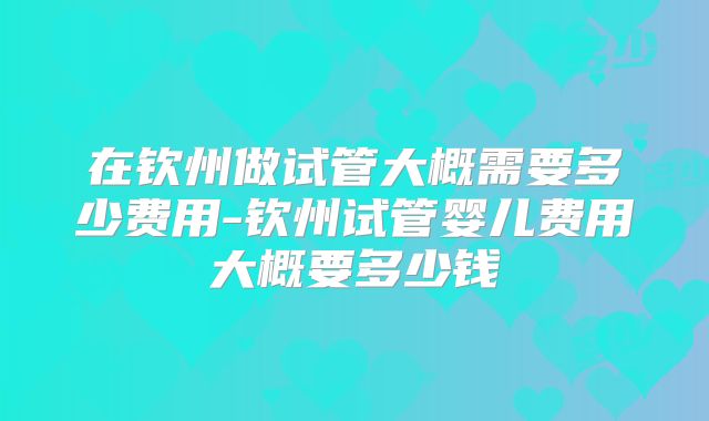 在钦州做试管大概需要多少费用-钦州试管婴儿费用大概要多少钱