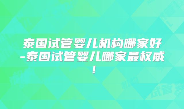 泰国试管婴儿机构哪家好-泰国试管婴儿哪家最权威！