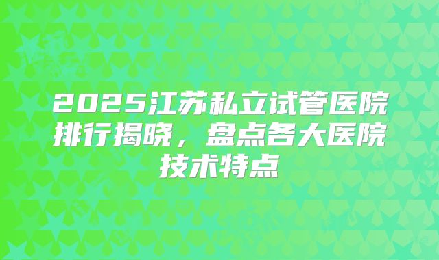 2025江苏私立试管医院排行揭晓，盘点各大医院技术特点