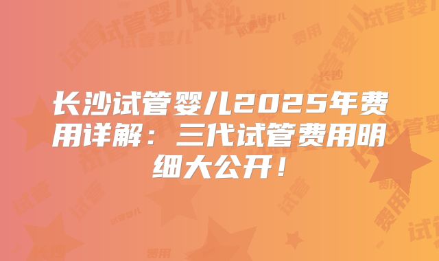 长沙试管婴儿2025年费用详解：三代试管费用明细大公开！