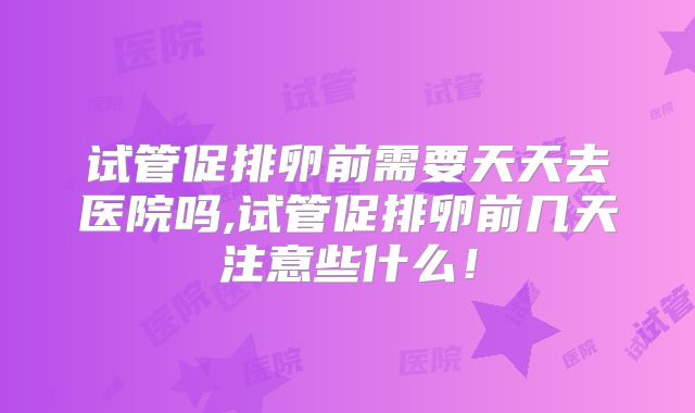 试管促排卵前需要天天去医院吗,试管促排卵前几天注意些什么!
