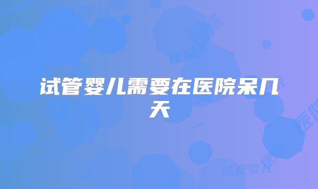 试管婴儿需要在医院呆几天