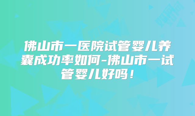 佛山市一医院试管婴儿养囊成功率如何-佛山市一试管婴儿好吗！