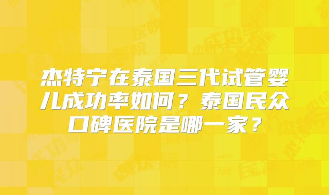 杰特宁在泰国三代试管婴儿成功率如何？泰国民众口碑医院是哪一家？