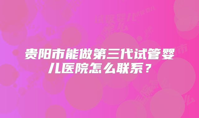 贵阳市能做第三代试管婴儿医院怎么联系？