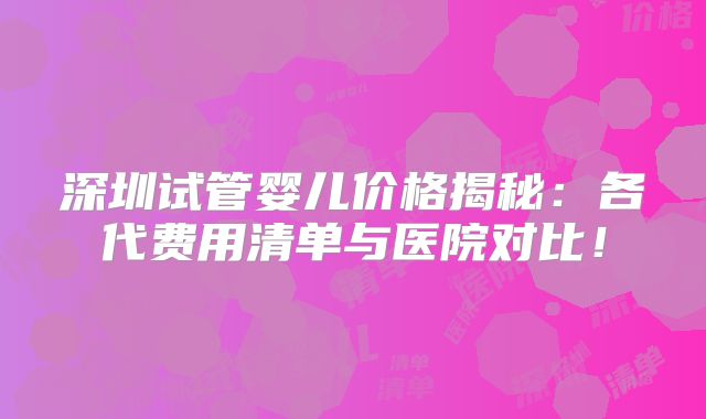 深圳试管婴儿价格揭秘：各代费用清单与医院对比！
