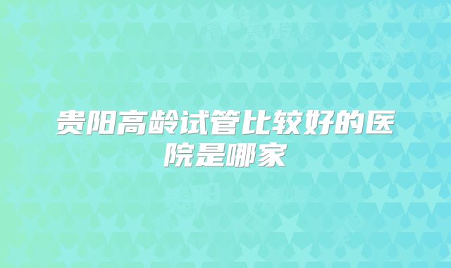 贵阳高龄试管比较好的医院是哪家