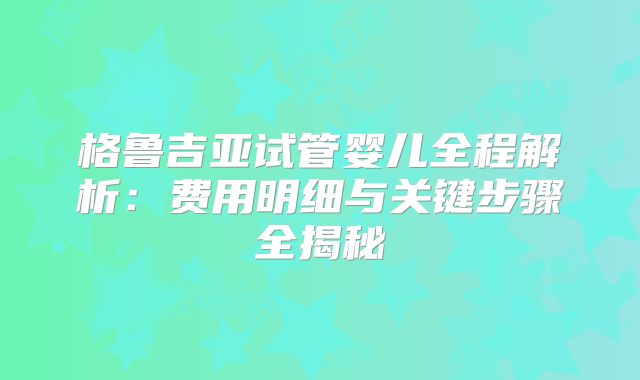 格鲁吉亚试管婴儿全程解析：费用明细与关键步骤全揭秘