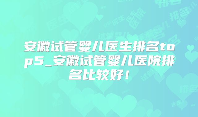 安徽试管婴儿医生排名top5_安徽试管婴儿医院排名比较好！
