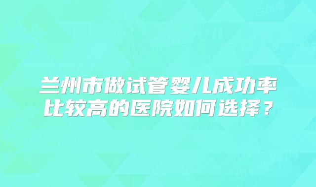 兰州市做试管婴儿成功率比较高的医院如何选择？