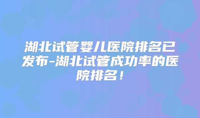 湖北试管婴儿医院排名已发布-湖北试管成功率的医院排名!