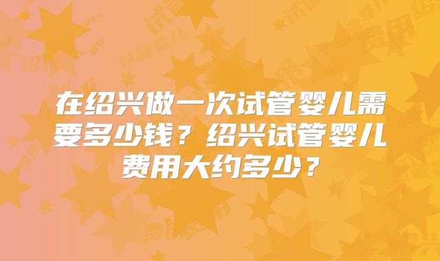 在绍兴做一次试管婴儿需要多少钱？绍兴试管婴儿费用大约多少？