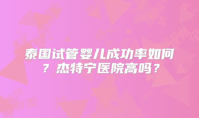 泰国试管婴儿成功率如何？杰特宁医院高吗？