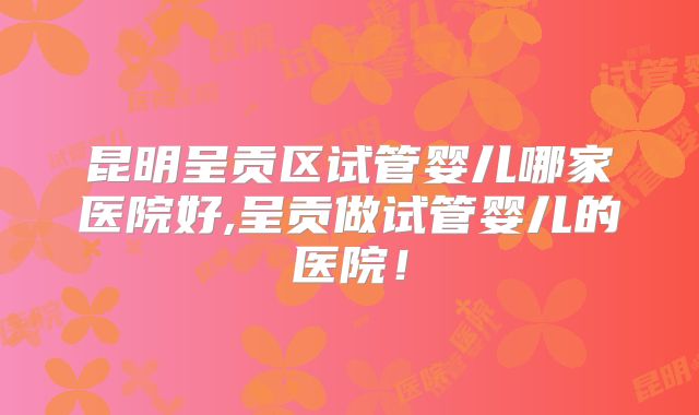昆明呈贡区试管婴儿哪家医院好,呈贡做试管婴儿的医院！