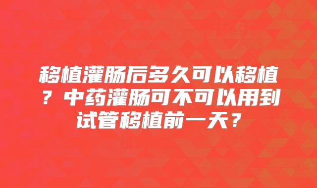 移植灌肠后多久可以移植？中药灌肠可不可以用到试管移植前一天？