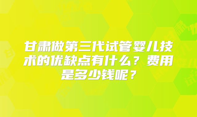 甘肃做第三代试管婴儿技术的优缺点有什么？费用是多少钱呢？