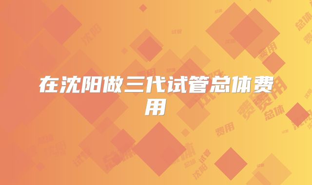在沈阳做三代试管总体费用