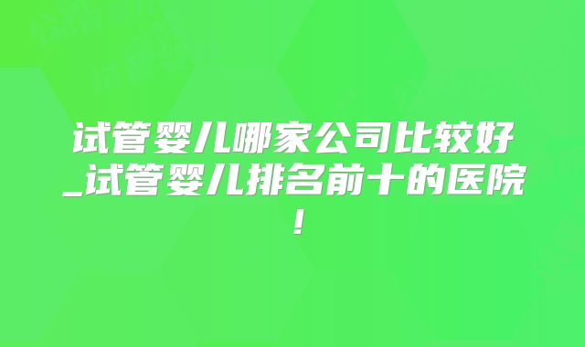 试管婴儿哪家公司比较好_试管婴儿排名前十的医院！