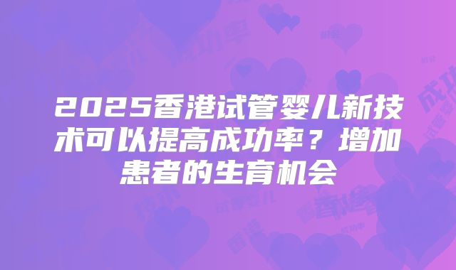 2025香港试管婴儿新技术可以提高成功率?增加患者的生育机会