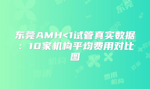 东莞AMH<1试管真实数据：10家机构平均费用对比图