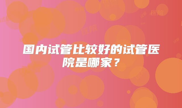 国内试管比较好的试管医院是哪家？